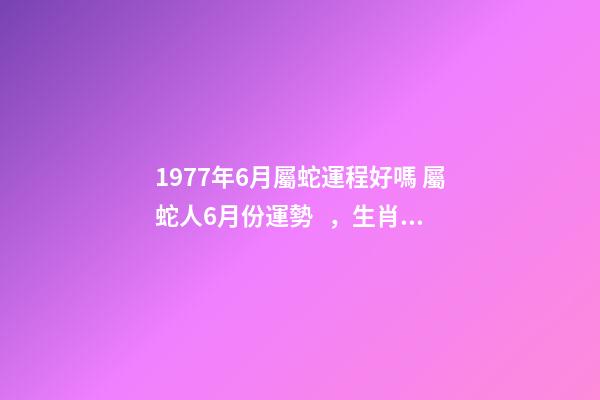 1977年6月屬蛇運程好嗎 屬蛇人6月份運勢，生肖屬蛇六七月份的運勢才運-第1張-觀點-玄機派